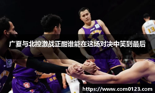 广夏与北控激战正酣谁能在这场对决中笑到最后