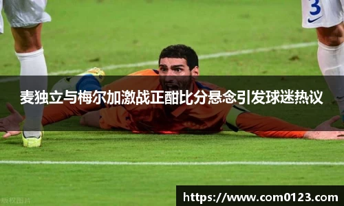 谈球吧麦独立与梅尔加激战正酣比分悬念引发球迷热议