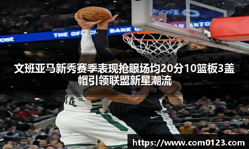 谈球吧文班亚马新秀赛季表现抢眼场均20分10篮板3盖帽引领联盟新星潮流